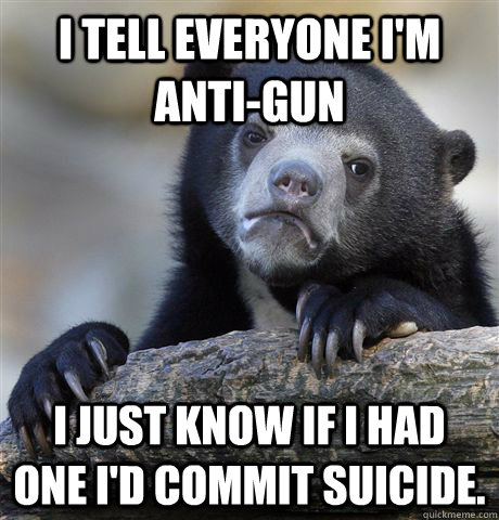 I tell everyone I'm anti-gun I just know if I had one I'd commit suicide. - I tell everyone I'm anti-gun I just know if I had one I'd commit suicide.  confessionbear