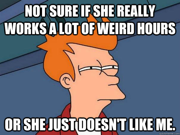 Not sure if she really works a lot of weird hours or she just doesn't like me.  Futurama Fry