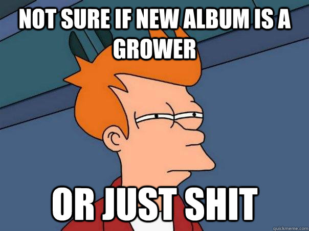 Not sure if new album is a grower or just shit  Futurama Fry