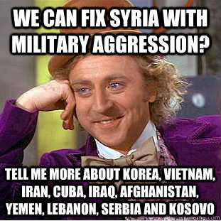 we can fix syria with military aggression?  Tell me more about Korea, Vietnam, Iran, Cuba, Iraq, Afghanistan, Yemen, Lebanon, Serbia and Kosovo  Creepy Wonka