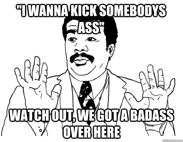 ''I wanna kick somebodys ass'' Watch out, we got a badass over here - ''I wanna kick somebodys ass'' Watch out, we got a badass over here  Watch out we got a badass over here