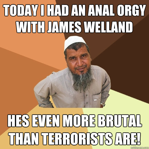 today i had an anal orgy with james welland hes even more brutal than terrorists are! - today i had an anal orgy with james welland hes even more brutal than terrorists are!  Ordinary Muslim Man