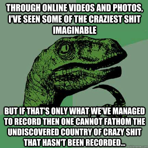 Through online videos and photos, I've seen some of the craziest shit imaginable But if that's only what we've managed to record then one cannot fathom the undiscovered country of crazy shit that hasn't been recorded...  Philosoraptor