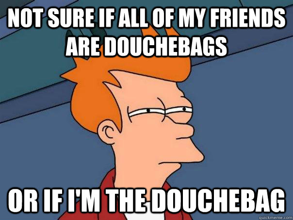 Not sure if all of my friends are douchebags Or if I'm the douchebag  Futurama Fry