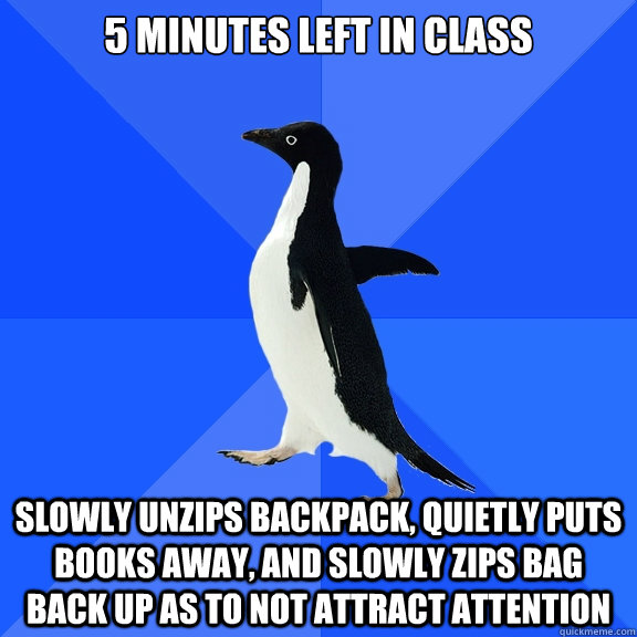 5 minutes left in class slowly unzips backpack, quietly puts books away, and slowly zips bag back up as to not attract attention  Socially Awkward Penguin