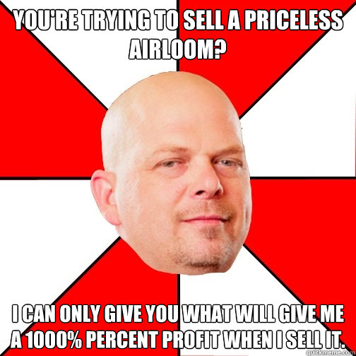 You're trying to sell a priceless airloom? I can only give you what will give me a 1000% percent profit when I sell it.  Pawn Star