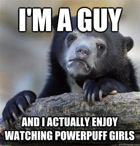 i'm a guy and i actually enjoy watching powerpuff girls  Confession Bear