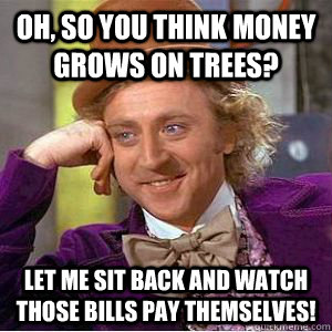 OH, SO YOU THINK MONEY GROWS ON TREES? LET ME SIT BACK AND WATCH THOSE BILLS PAY THEMSELVES!  willy wonka