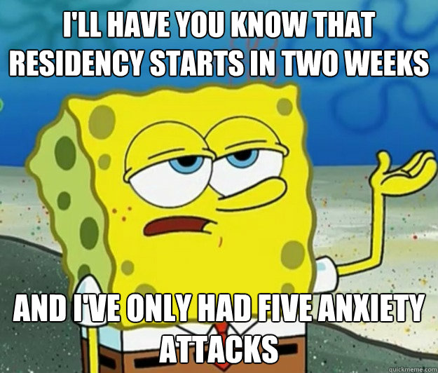 I'll have you know that residency starts in two weeks  And I've only had five anxiety attacks  - I'll have you know that residency starts in two weeks  And I've only had five anxiety attacks   Tough Spongebob