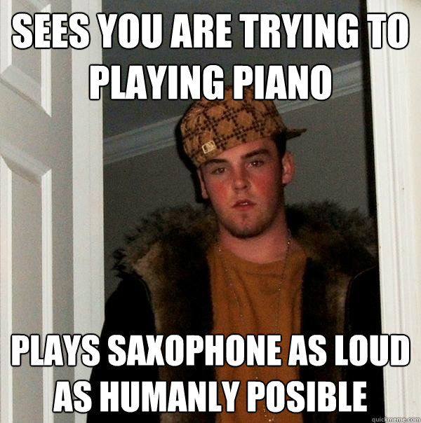 Sees you are trying to playing piano plays saxophone as loud as humanly posible  Scumbag Steve