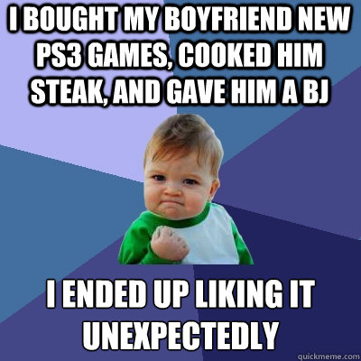 i bought my boyfriend new ps3 games, cooked him steak, and gave him a bj i ended up liking it unexpectedly   Success Kid