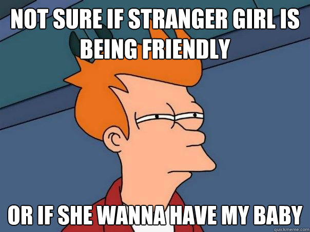 NOT SURE IF STRANGER GIRL IS BEING FRIENDLY OR IF SHE WANna have my baby - NOT SURE IF STRANGER GIRL IS BEING FRIENDLY OR IF SHE WANna have my baby  Futurama Fry