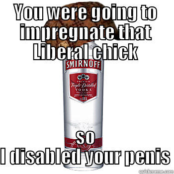 YOU WERE GOING TO IMPREGNATE THAT LIBERAL CHICK SO I DISABLED YOUR PENIS Scumbag Alcohol