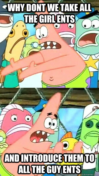 why dont we take all the girl ents and introduce them to all the guy ents  Push it somewhere else Patrick