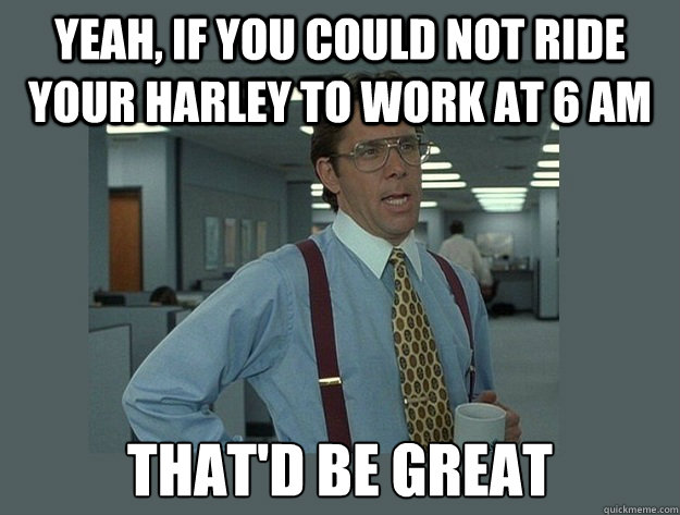 Yeah, if you could not ride your harley to work at 6 am That'd be great  Office Space Lumbergh