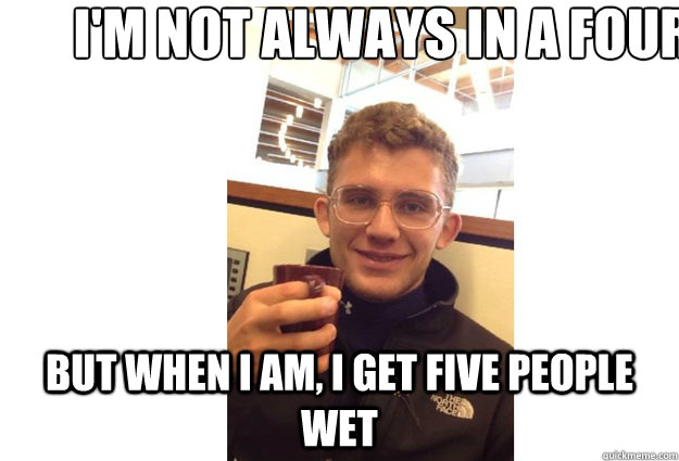 I'm not always in a four but when I am, I get five people wet - I'm not always in a four but when I am, I get five people wet  Creepy Jeff