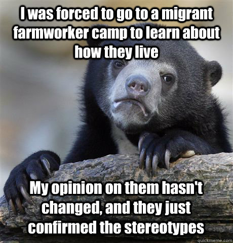 I was forced to go to a migrant farmworker camp to learn about how they live My opinion on them hasn't changed, and they just confirmed the stereotypes  Confession Bear