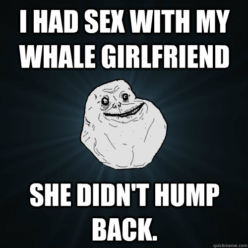 I had sex with my whale girlfriend She didn't hump back.  Forever Alone