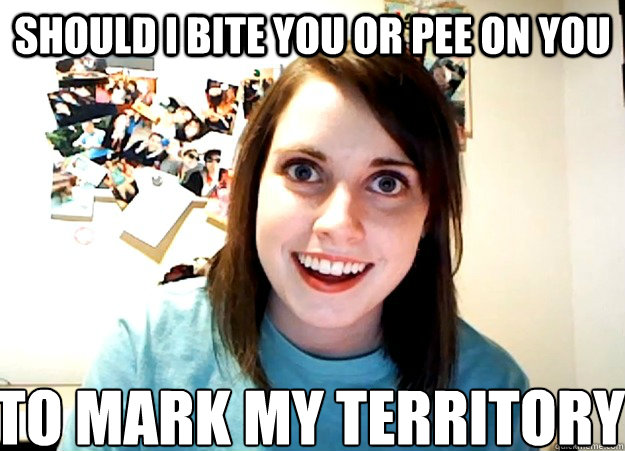 should i bite you or pee on you  to mark my territory  Overly Attached Girlfriend