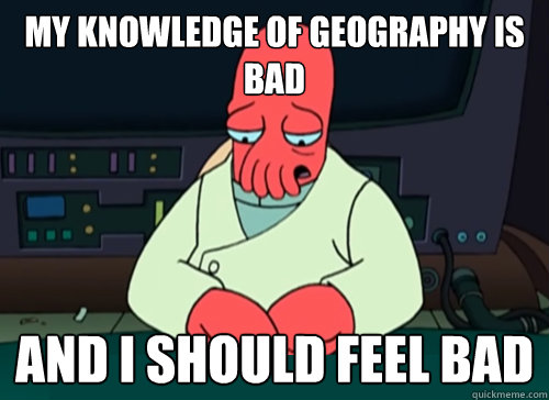 My knowledge of geography is bad and i should feel bad  sad zoidberg