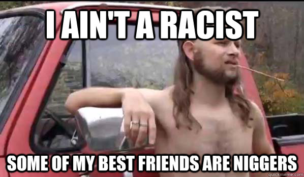 i ain't a racist some of my best friends are niggers  Almost Politically Correct Redneck