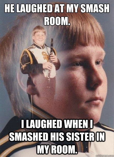 He laughed at my smash room. i laughed when i smashed his sister in my room.  PTSD Clarinet Boy