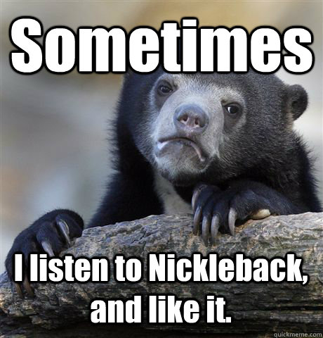 Sometimes I listen to Nickleback, and like it.  Confession Bear