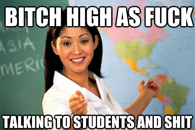 Bitch high as fuck talking to students and shit  Unhelpful High School Teacher