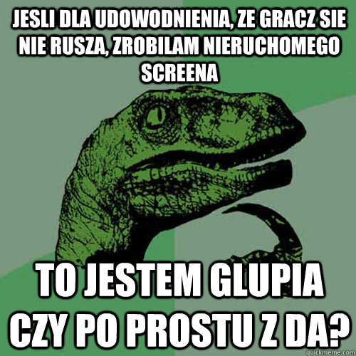 Jesli dla udowodnienia, ze gracz sie nie rusza, zrobilam nieruchomego screena to jestem glupia czy po prostu z da? - Jesli dla udowodnienia, ze gracz sie nie rusza, zrobilam nieruchomego screena to jestem glupia czy po prostu z da?  Philosoraptor