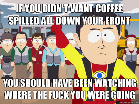 If you didn't want coffee spilled all down your front you should have been watching where the fuck you were going  Captain Hindsight