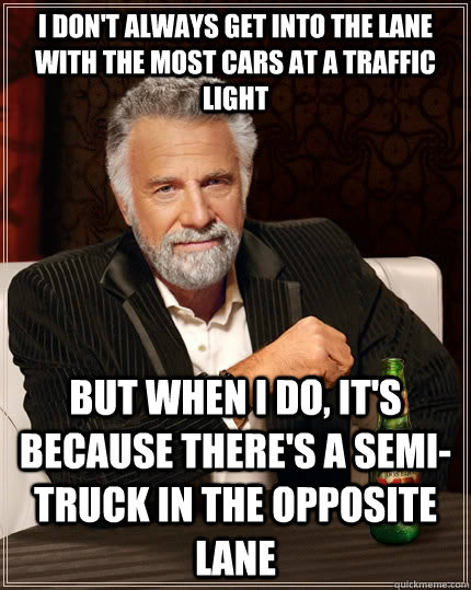 I don't always get into the lane with the most cars at a traffic light but when I do, it's because there's a semi-truck in the opposite lane - I don't always get into the lane with the most cars at a traffic light but when I do, it's because there's a semi-truck in the opposite lane  The Most Interesting Man In The World