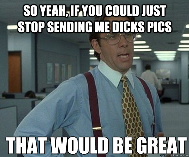 So Yeah, if you could just stop sending me dicks pics THAT WOULD BE GREAT  that would be great