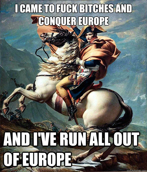I came to fuck bitches and conquer Europe and I've run all out of Europe  Napoleon Bonaparte