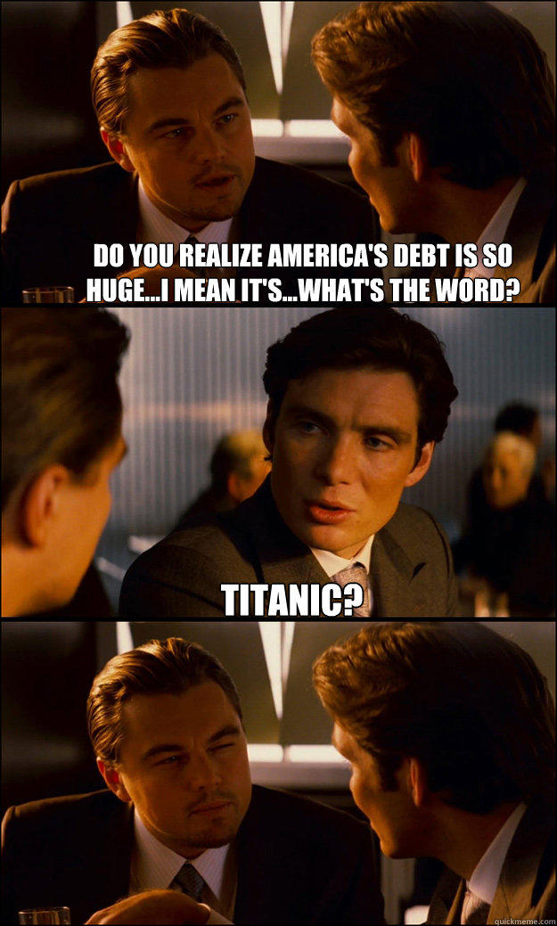 Do you realize America's debt is so huge...I mean it's...what's the word? titanic?   