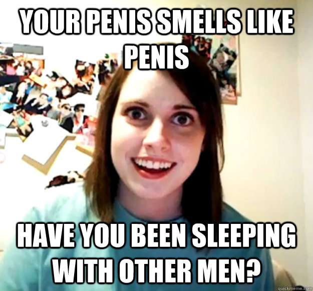 YOUR PENIS SMELLS LIKE PENIS Have you been sleeping with other men? - YOUR PENIS SMELLS LIKE PENIS Have you been sleeping with other men?  Overly Attached Girlfriend