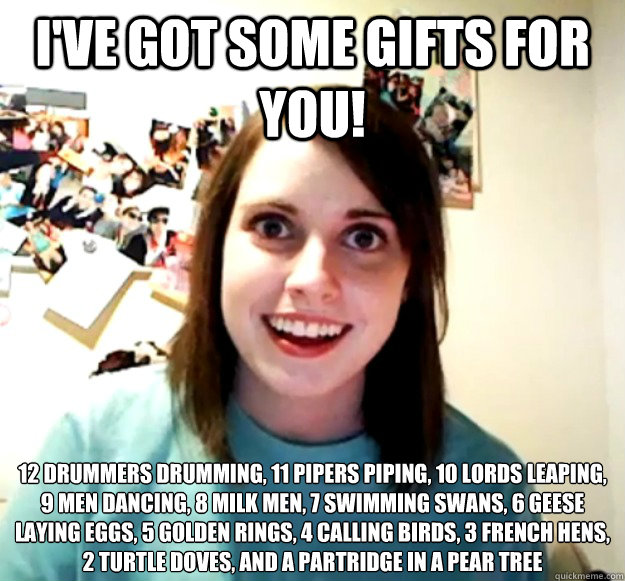 I've got some gifts for you! 12 drummers drumming, 11 pipers piping, 10 lords leaping, 9 men dancing, 8 milk men, 7 swimming swans, 6 geese laying eggs, 5 golden rings, 4 calling birds, 3 french hens, 2 turtle doves, and a partridge in a pear tree  Overly Attached Girlfriend