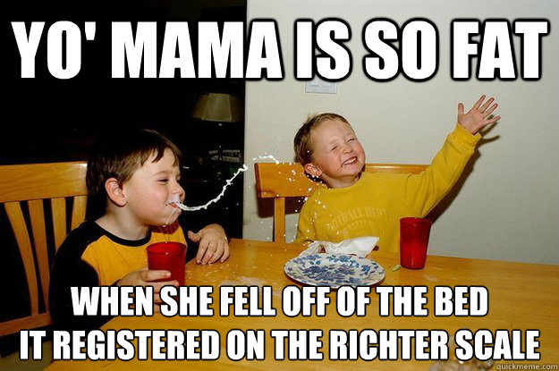 yo' mama is so fat  when she fell off of the bed
it registered on the richter scale   yo mama is so fat