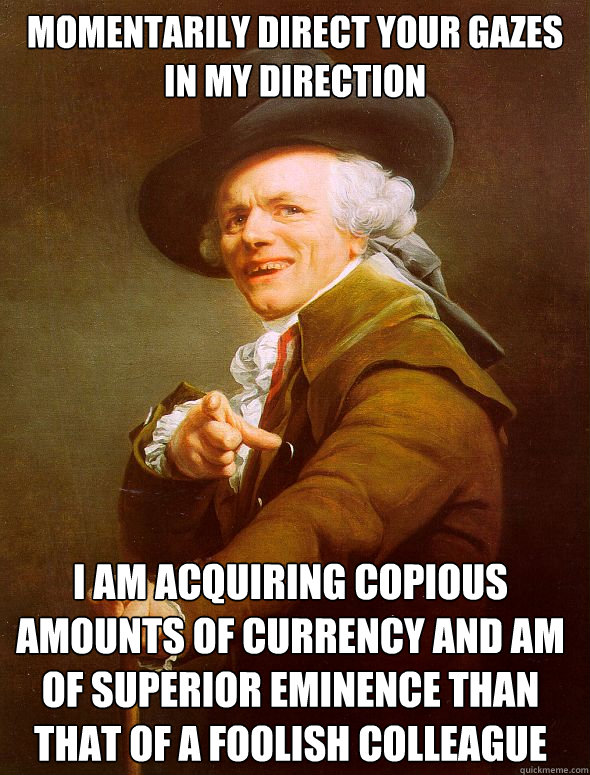 Momentarily direct your gazes in my direction I am acquiring copious amounts of currency and am of superior eminence than that of a foolish colleague  Joseph Ducreux