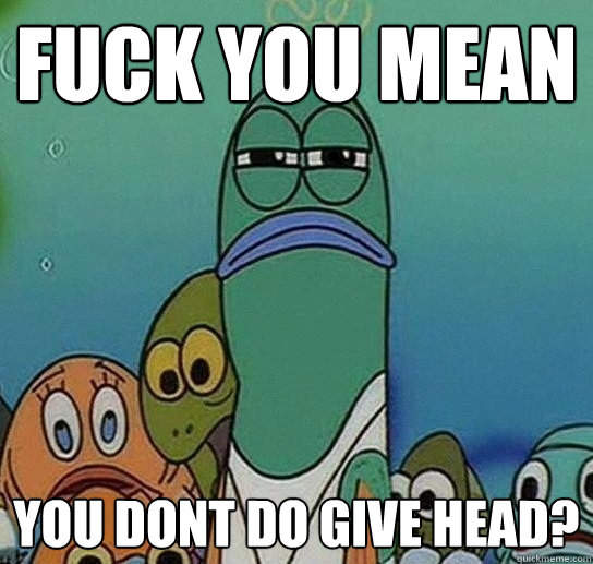 Fuck YOU MEAN YOU DONT DO GIVE HEAD?  Serious fish SpongeBob