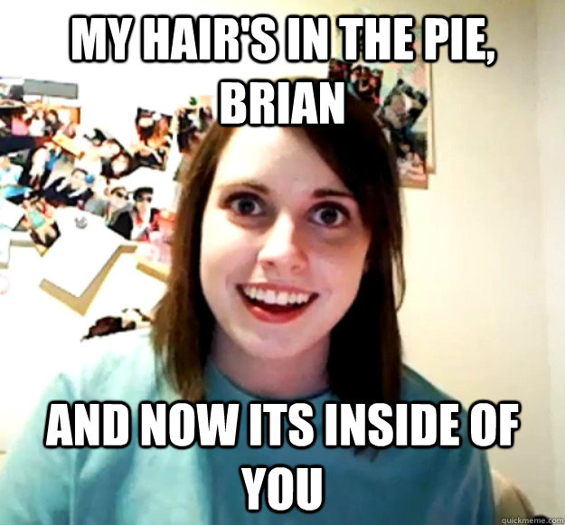 My hair's in the pie, brian and now its inside of you  Overly Attached Girlfriend