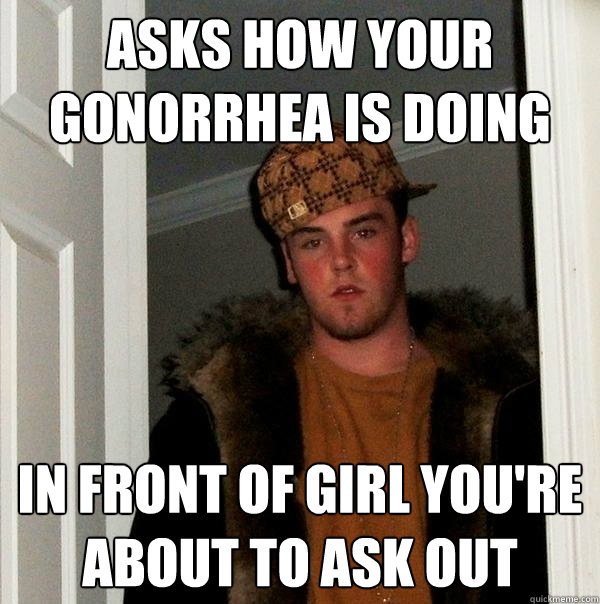 Asks how your gonorrhea is doing in front of girl you're about to ask out - Asks how your gonorrhea is doing in front of girl you're about to ask out  Scumbag Steve