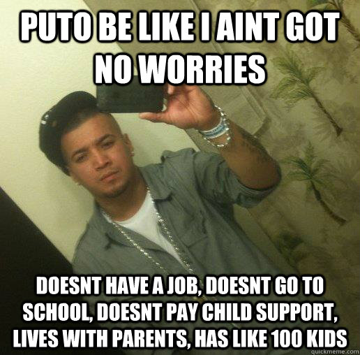 Puto be like I aint got no worries doesnt have a job, doesnt go to school, doesnt pay child support, lives with parents, has like 100 kids  Deadbeat puto