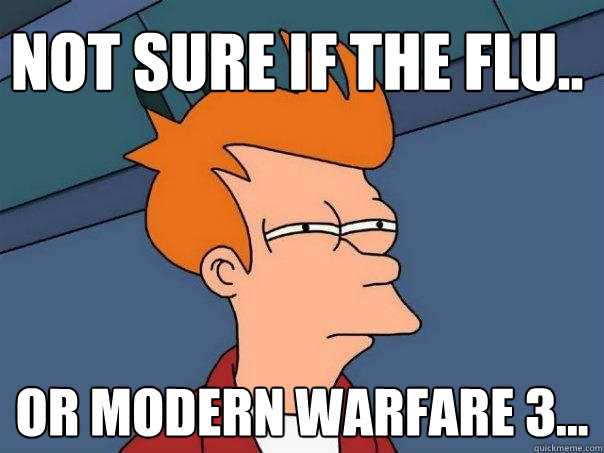 Not sure if the flu.. or Modern Warfare 3...  Futurama Fry