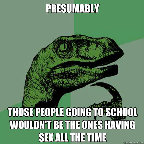 presumably Those People going to school wouldn't be the ones having sex all the time  Philosoraptor