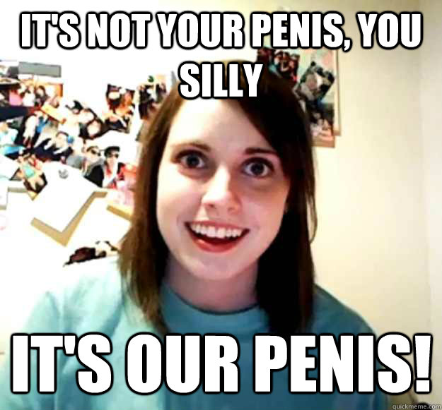 It's not your penis, you silly It's our penis!  Overly Attached Girlfriend