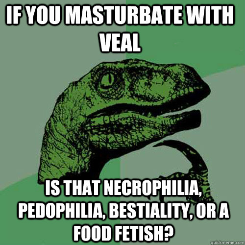 IF you masturbate with veal  IS that necrophilia, pedophilia, bestiality, or a food fetish?  Philosoraptor