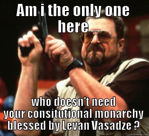 AM I THE ONLY ONE HERE WHO DOESN'T NEED YOUR CONSITUTIONAL MONARCHY BLESSED BY LEVAN VASADZE ? Am I The Only One Around Here