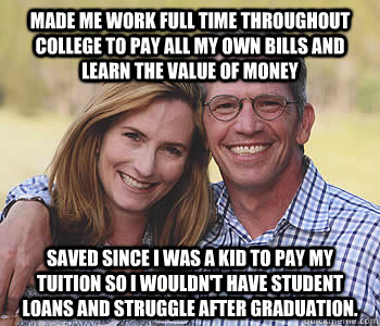 Made me work full time throughout college to pay all my own bills and learn the value of money saved since I was a kid to pay my tuition so I wouldn't have student loans and struggle after graduation. - Made me work full time throughout college to pay all my own bills and learn the value of money saved since I was a kid to pay my tuition so I wouldn't have student loans and struggle after graduation.  Good guy parents