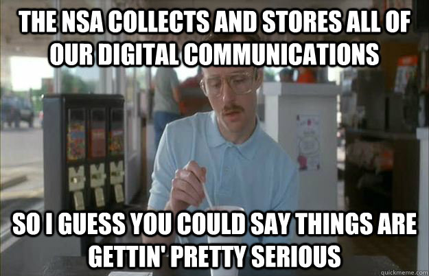 The NSA collects and stores all of our digital communications So I guess you could say things are gettin' pretty serious - The NSA collects and stores all of our digital communications So I guess you could say things are gettin' pretty serious  Kip from Napoleon Dynamite