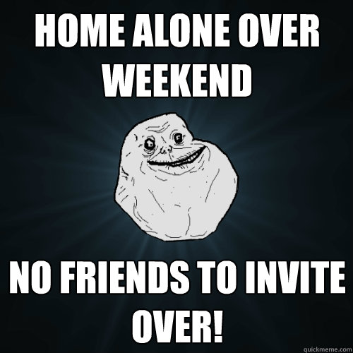 home alone over weekend no friends to invite over!  Forever Alone